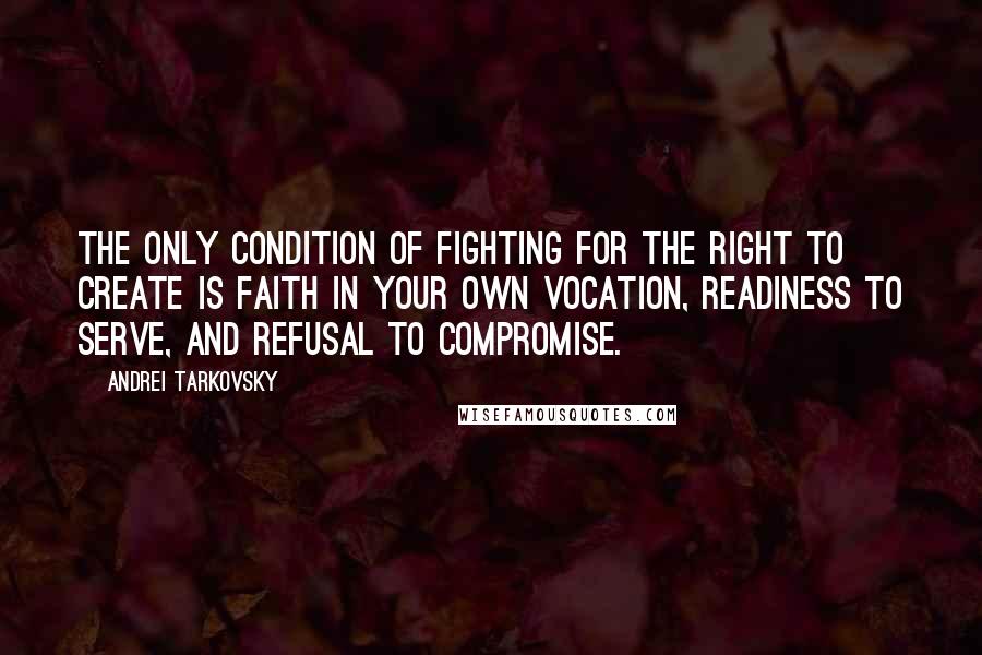 Andrei Tarkovsky Quotes: The only condition of fighting for the right to create is faith in your own vocation, readiness to serve, and refusal to compromise.