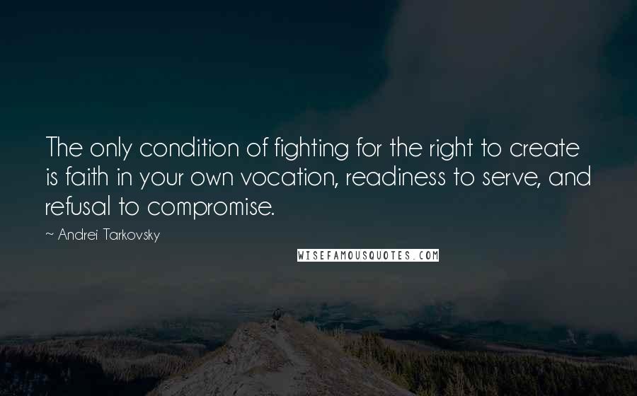 Andrei Tarkovsky Quotes: The only condition of fighting for the right to create is faith in your own vocation, readiness to serve, and refusal to compromise.