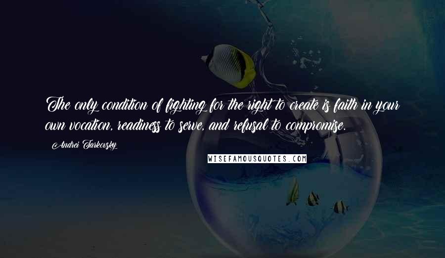 Andrei Tarkovsky Quotes: The only condition of fighting for the right to create is faith in your own vocation, readiness to serve, and refusal to compromise.