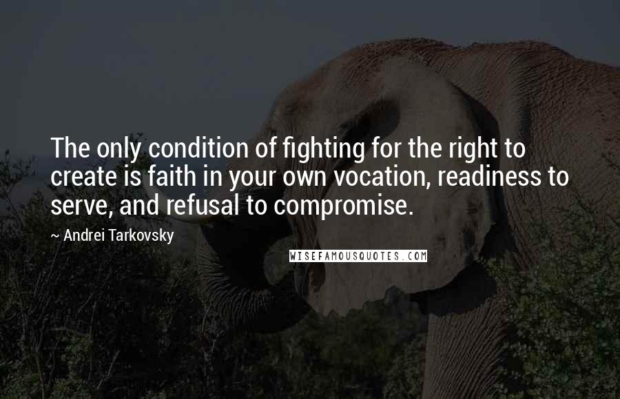 Andrei Tarkovsky Quotes: The only condition of fighting for the right to create is faith in your own vocation, readiness to serve, and refusal to compromise.