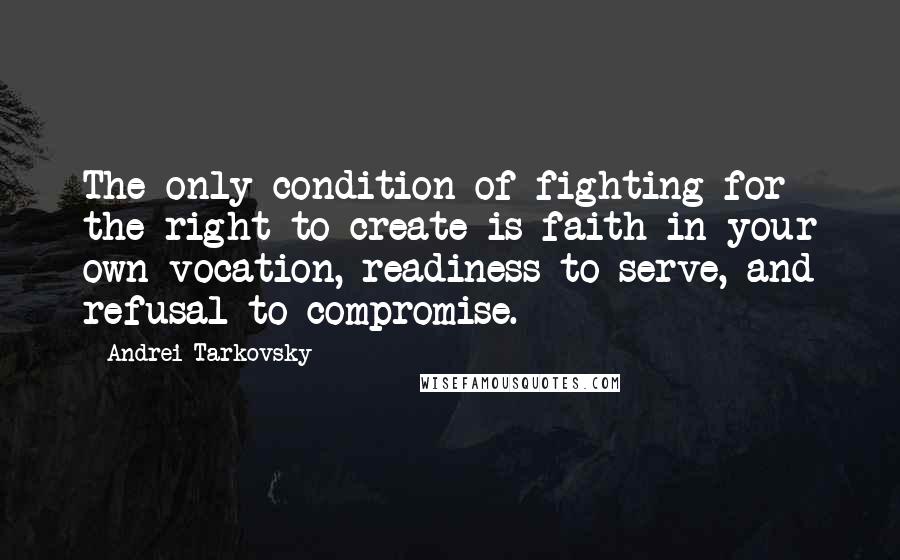 Andrei Tarkovsky Quotes: The only condition of fighting for the right to create is faith in your own vocation, readiness to serve, and refusal to compromise.