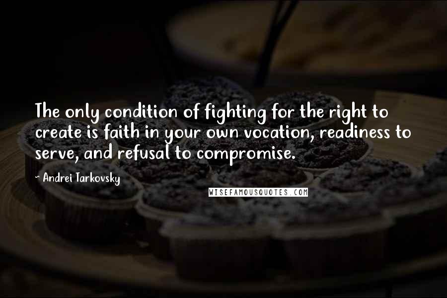 Andrei Tarkovsky Quotes: The only condition of fighting for the right to create is faith in your own vocation, readiness to serve, and refusal to compromise.