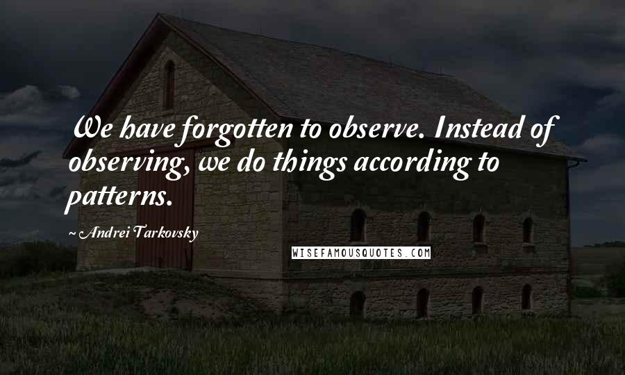 Andrei Tarkovsky Quotes: We have forgotten to observe. Instead of observing, we do things according to patterns.