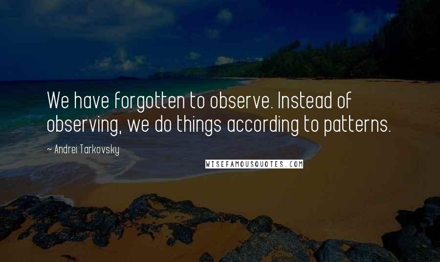 Andrei Tarkovsky Quotes: We have forgotten to observe. Instead of observing, we do things according to patterns.