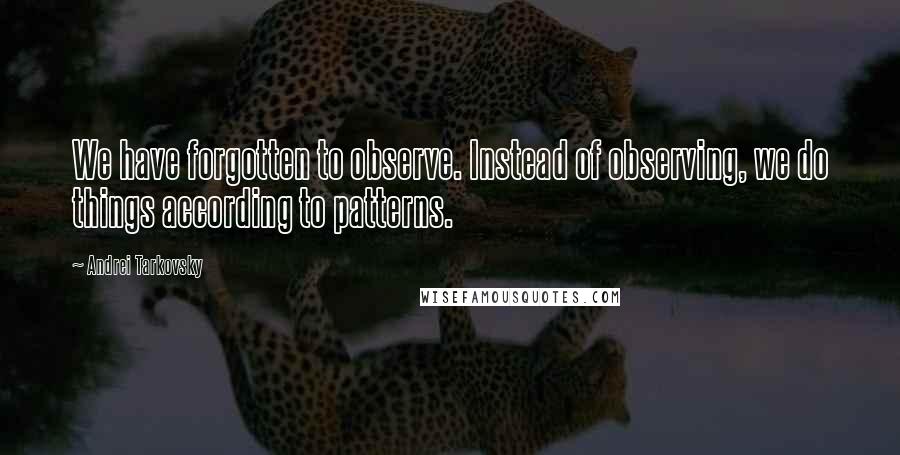 Andrei Tarkovsky Quotes: We have forgotten to observe. Instead of observing, we do things according to patterns.