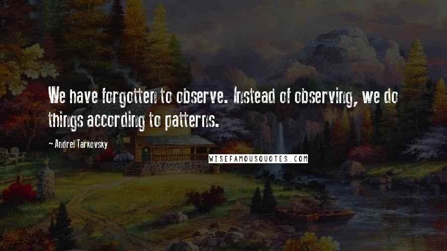 Andrei Tarkovsky Quotes: We have forgotten to observe. Instead of observing, we do things according to patterns.