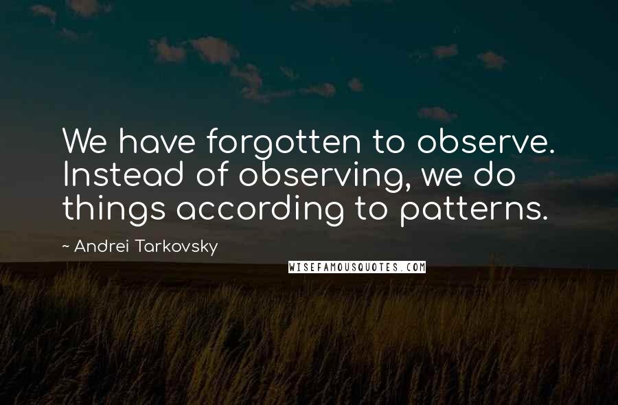 Andrei Tarkovsky Quotes: We have forgotten to observe. Instead of observing, we do things according to patterns.
