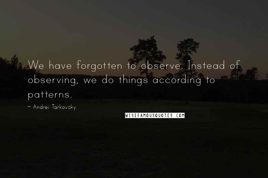 Andrei Tarkovsky Quotes: We have forgotten to observe. Instead of observing, we do things according to patterns.