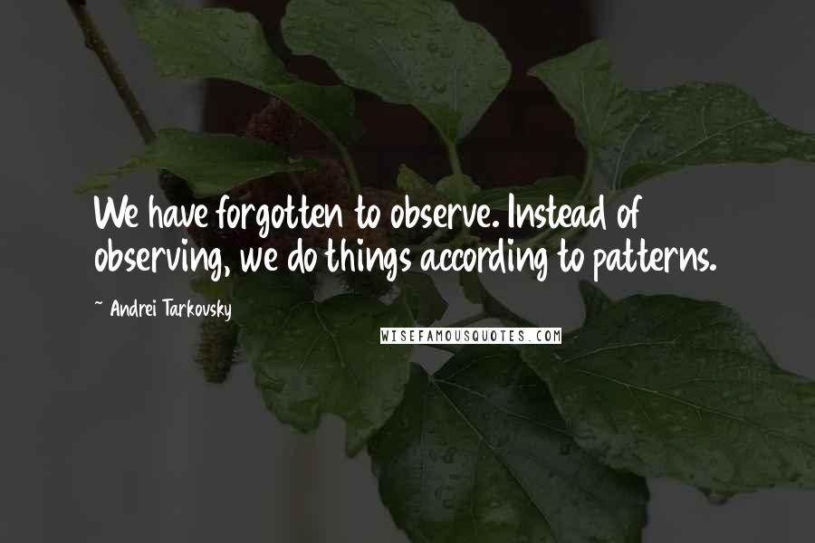 Andrei Tarkovsky Quotes: We have forgotten to observe. Instead of observing, we do things according to patterns.