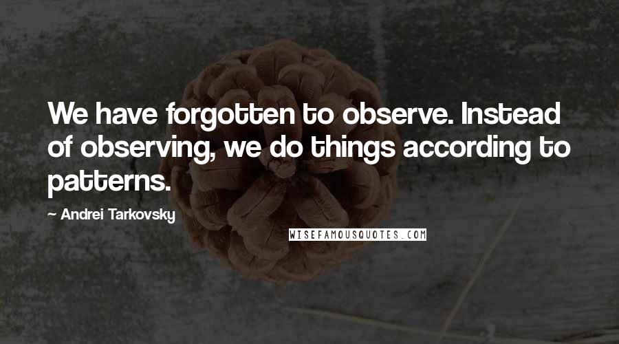 Andrei Tarkovsky Quotes: We have forgotten to observe. Instead of observing, we do things according to patterns.