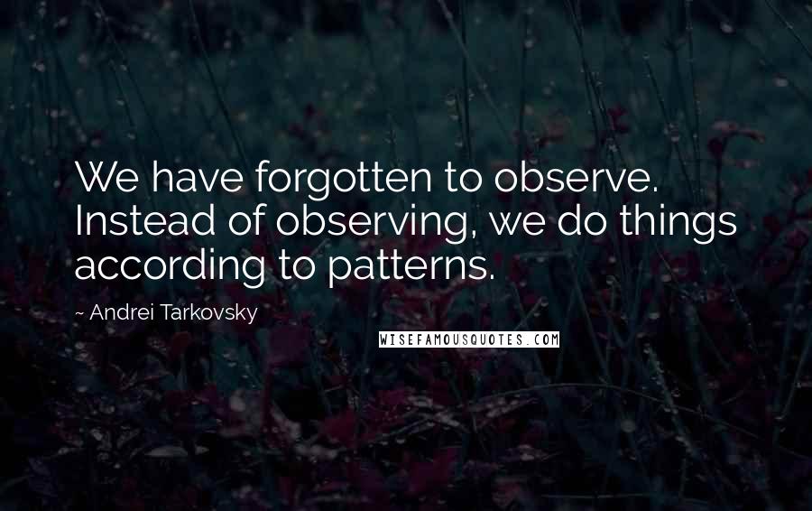 Andrei Tarkovsky Quotes: We have forgotten to observe. Instead of observing, we do things according to patterns.