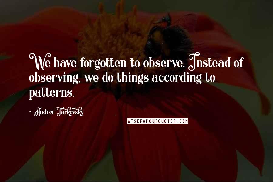 Andrei Tarkovsky Quotes: We have forgotten to observe. Instead of observing, we do things according to patterns.