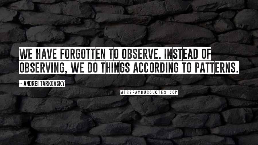 Andrei Tarkovsky Quotes: We have forgotten to observe. Instead of observing, we do things according to patterns.