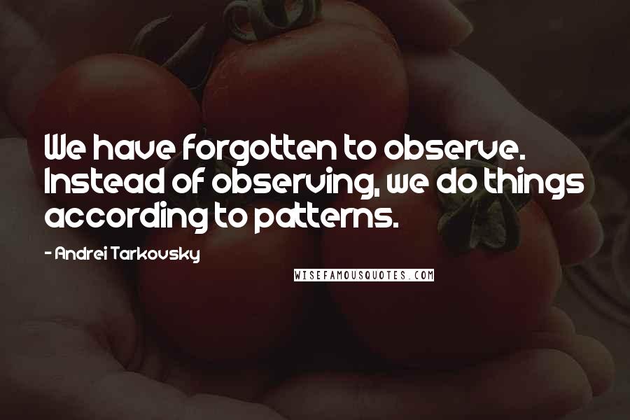 Andrei Tarkovsky Quotes: We have forgotten to observe. Instead of observing, we do things according to patterns.