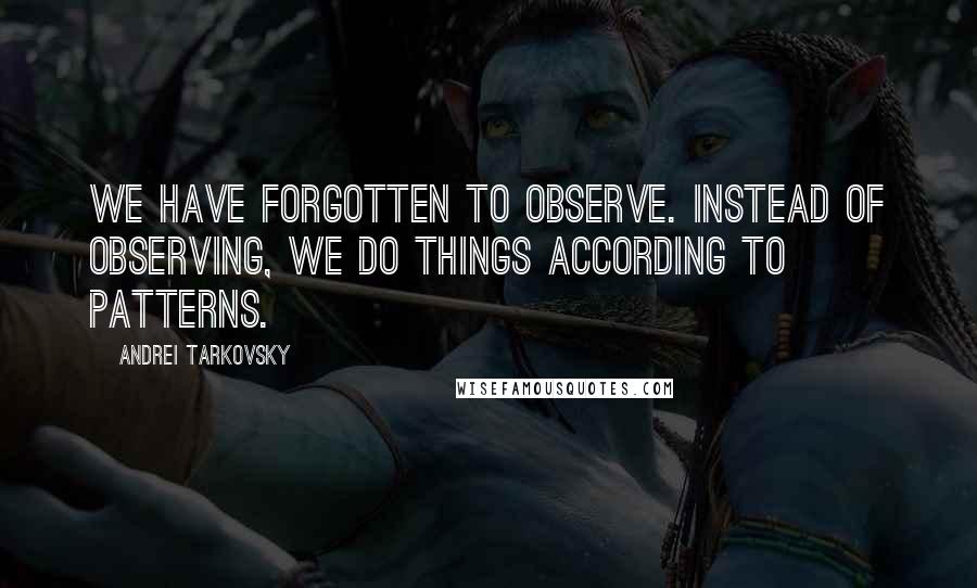 Andrei Tarkovsky Quotes: We have forgotten to observe. Instead of observing, we do things according to patterns.