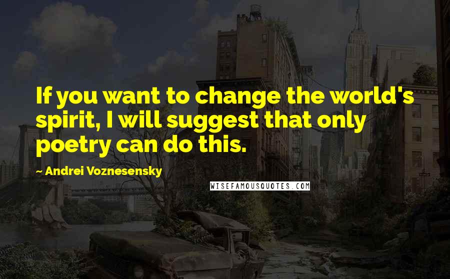 Andrei Voznesensky Quotes: If you want to change the world's spirit, I will suggest that only poetry can do this.