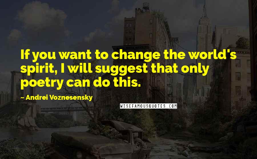 Andrei Voznesensky Quotes: If you want to change the world's spirit, I will suggest that only poetry can do this.