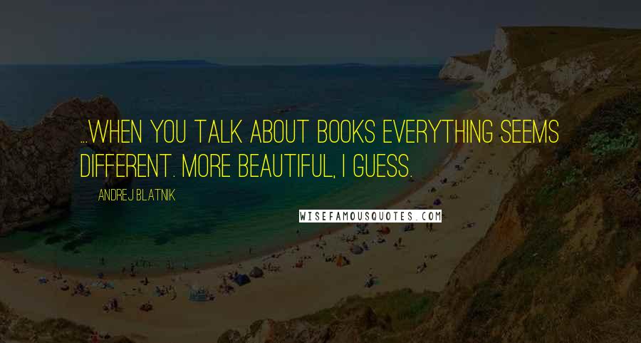 Andrej Blatnik Quotes: ...when you talk about books everything seems different. More beautiful, I guess.