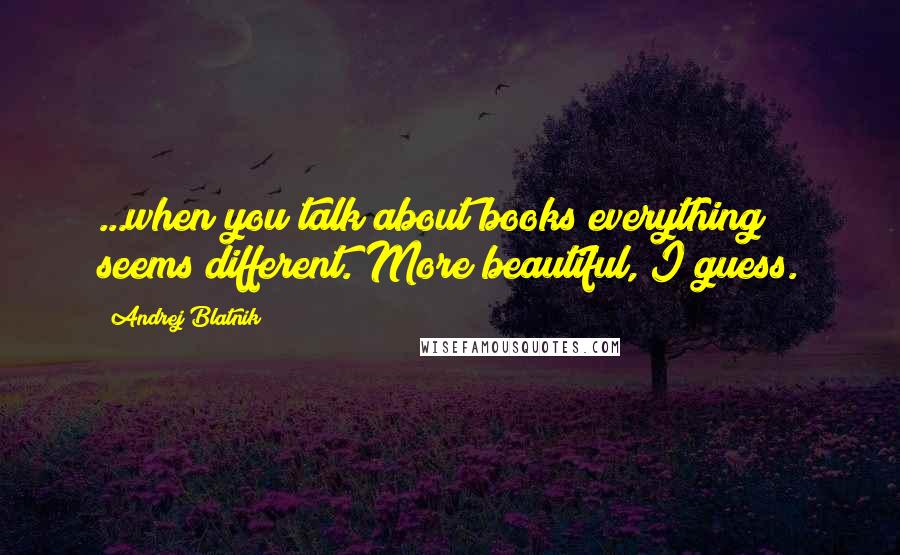 Andrej Blatnik Quotes: ...when you talk about books everything seems different. More beautiful, I guess.