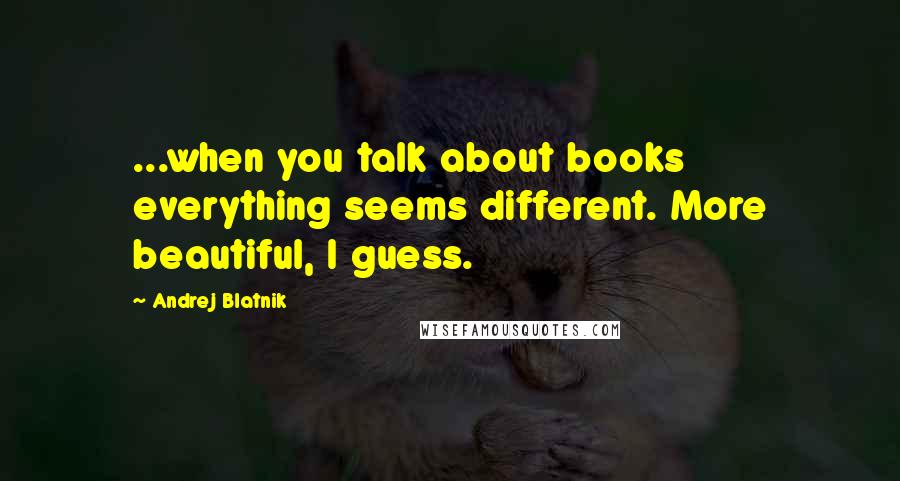 Andrej Blatnik Quotes: ...when you talk about books everything seems different. More beautiful, I guess.