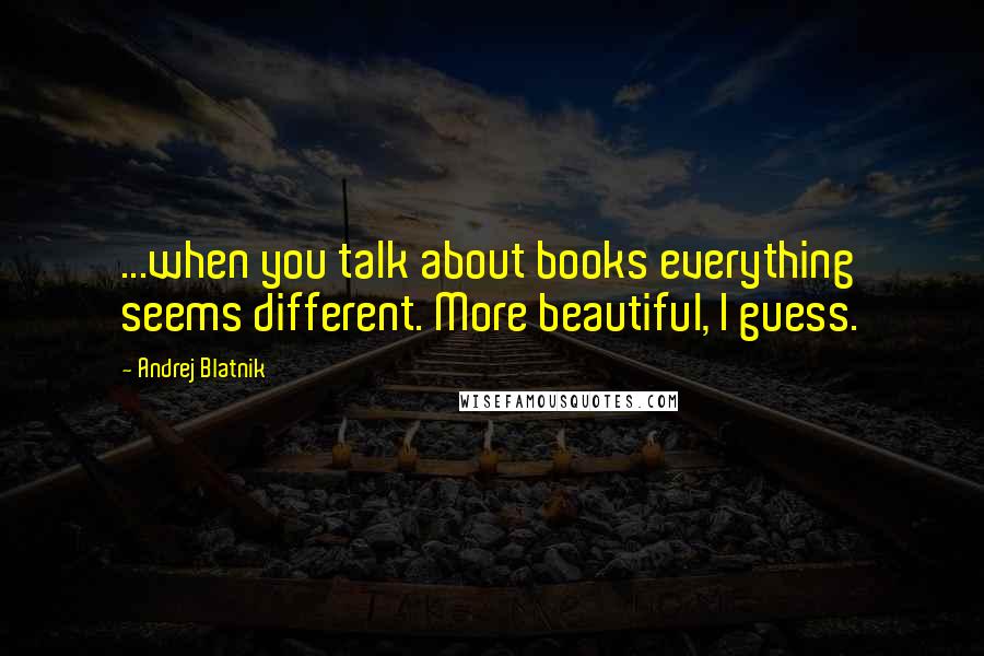 Andrej Blatnik Quotes: ...when you talk about books everything seems different. More beautiful, I guess.