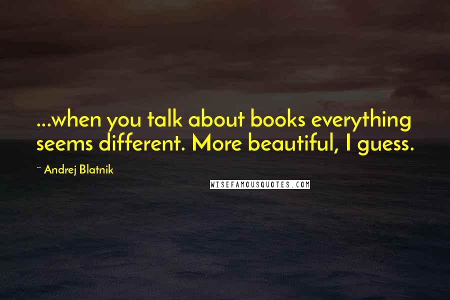 Andrej Blatnik Quotes: ...when you talk about books everything seems different. More beautiful, I guess.