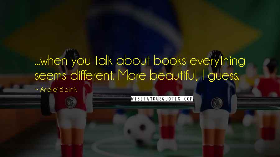 Andrej Blatnik Quotes: ...when you talk about books everything seems different. More beautiful, I guess.