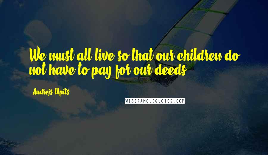 Andrejs Upits Quotes: We must all live so that our children do not have to pay for our deeds.