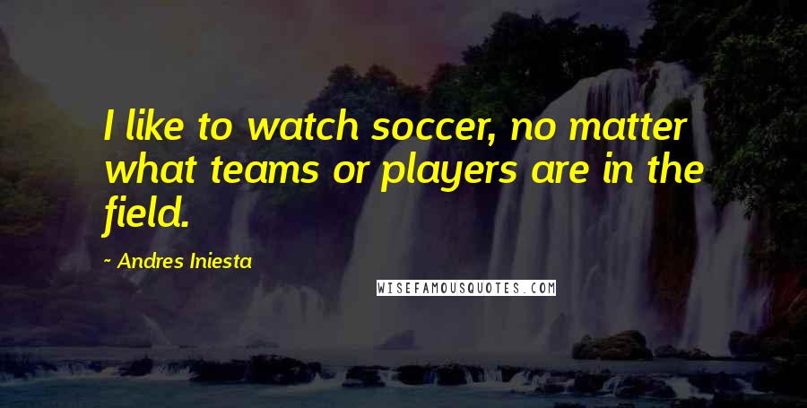 Andres Iniesta Quotes: I like to watch soccer, no matter what teams or players are in the field.