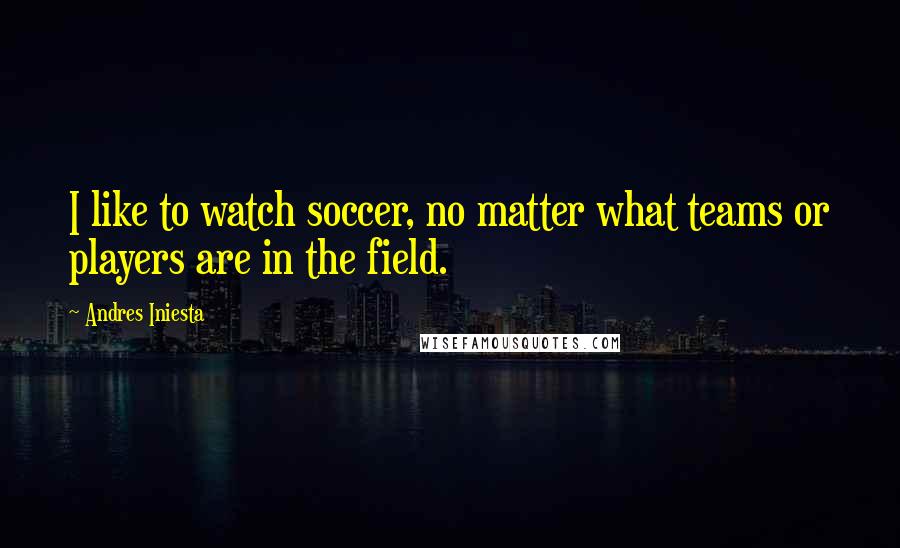 Andres Iniesta Quotes: I like to watch soccer, no matter what teams or players are in the field.