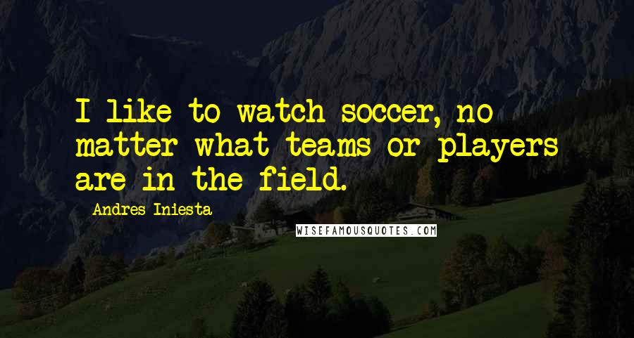 Andres Iniesta Quotes: I like to watch soccer, no matter what teams or players are in the field.