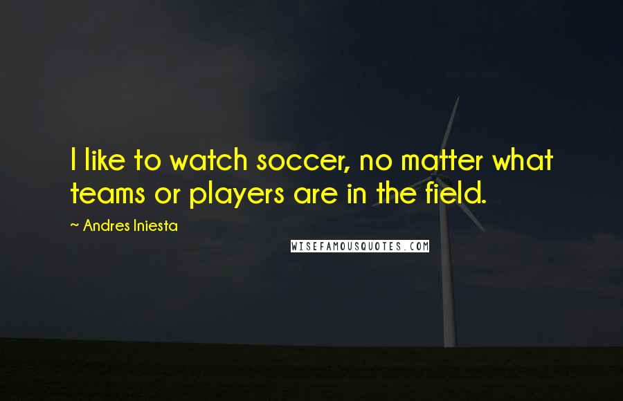 Andres Iniesta Quotes: I like to watch soccer, no matter what teams or players are in the field.