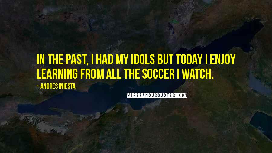 Andres Iniesta Quotes: In the past, I had my idols but today I enjoy learning from all the soccer I watch.