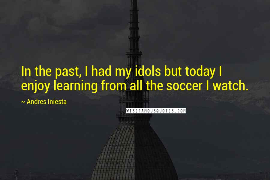 Andres Iniesta Quotes: In the past, I had my idols but today I enjoy learning from all the soccer I watch.