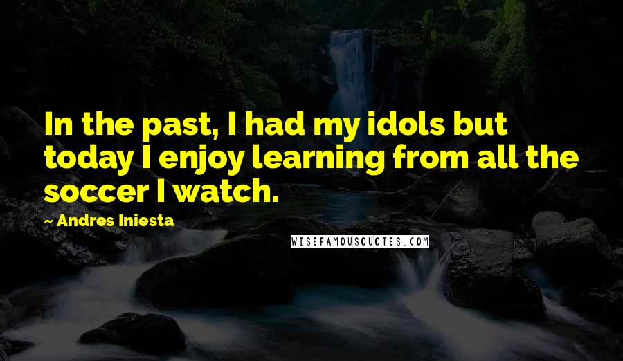 Andres Iniesta Quotes: In the past, I had my idols but today I enjoy learning from all the soccer I watch.