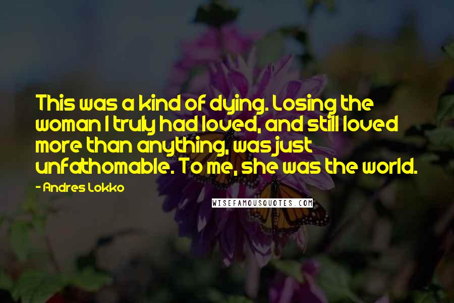 Andres Lokko Quotes: This was a kind of dying. Losing the woman I truly had loved, and still loved more than anything, was just unfathomable. To me, she was the world.