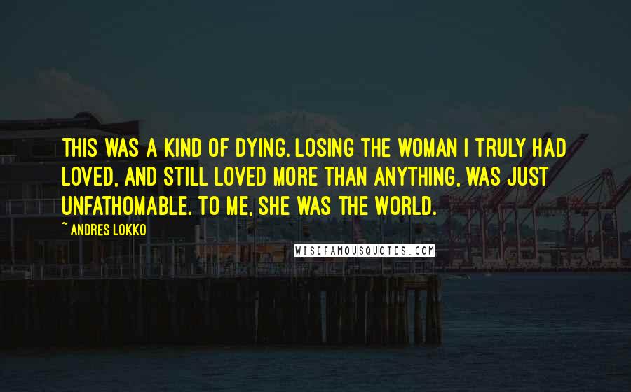 Andres Lokko Quotes: This was a kind of dying. Losing the woman I truly had loved, and still loved more than anything, was just unfathomable. To me, she was the world.