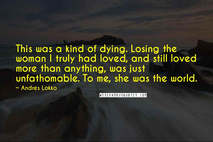 Andres Lokko Quotes: This was a kind of dying. Losing the woman I truly had loved, and still loved more than anything, was just unfathomable. To me, she was the world.