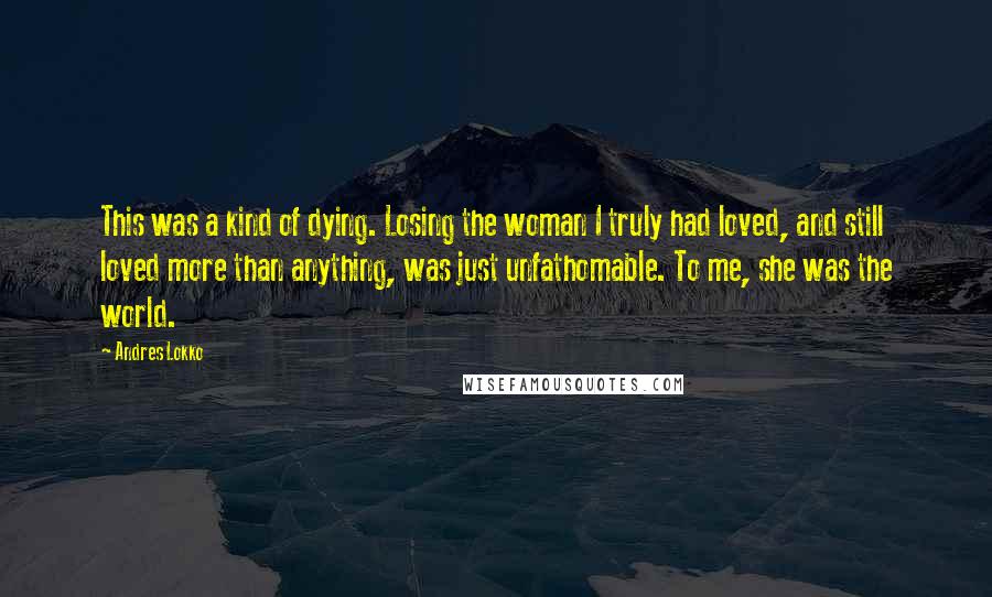 Andres Lokko Quotes: This was a kind of dying. Losing the woman I truly had loved, and still loved more than anything, was just unfathomable. To me, she was the world.