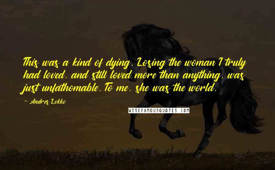 Andres Lokko Quotes: This was a kind of dying. Losing the woman I truly had loved, and still loved more than anything, was just unfathomable. To me, she was the world.