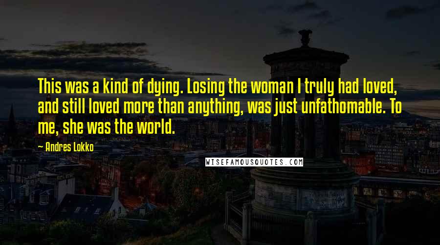 Andres Lokko Quotes: This was a kind of dying. Losing the woman I truly had loved, and still loved more than anything, was just unfathomable. To me, she was the world.