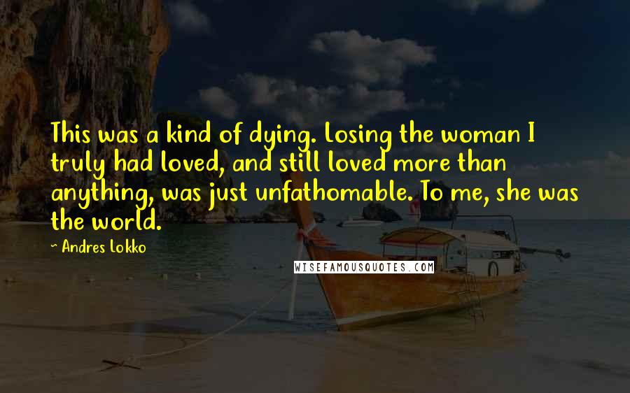 Andres Lokko Quotes: This was a kind of dying. Losing the woman I truly had loved, and still loved more than anything, was just unfathomable. To me, she was the world.