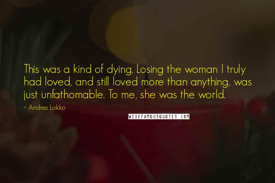 Andres Lokko Quotes: This was a kind of dying. Losing the woman I truly had loved, and still loved more than anything, was just unfathomable. To me, she was the world.