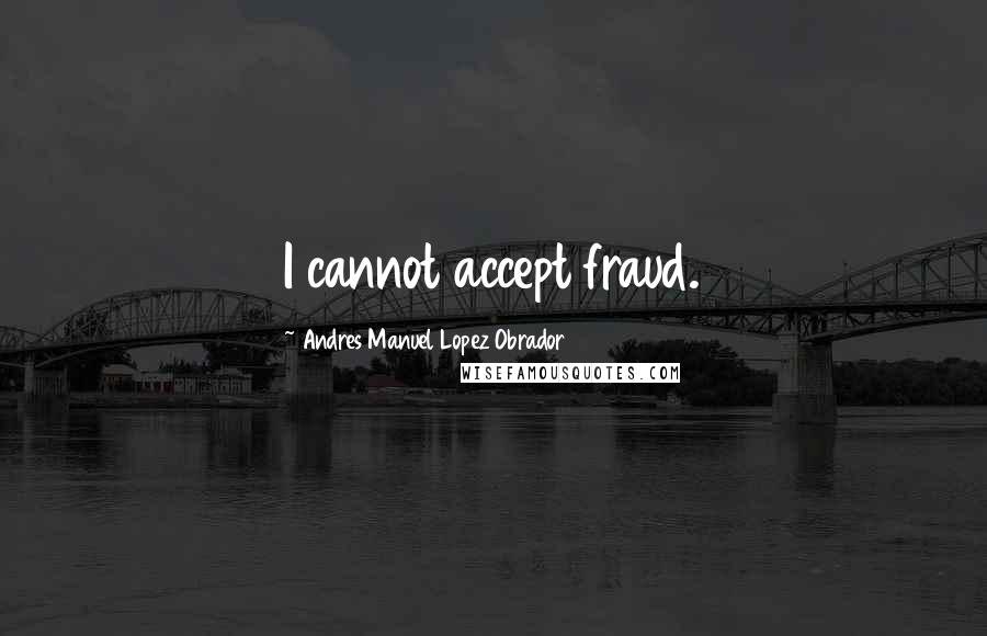 Andres Manuel Lopez Obrador Quotes: I cannot accept fraud.