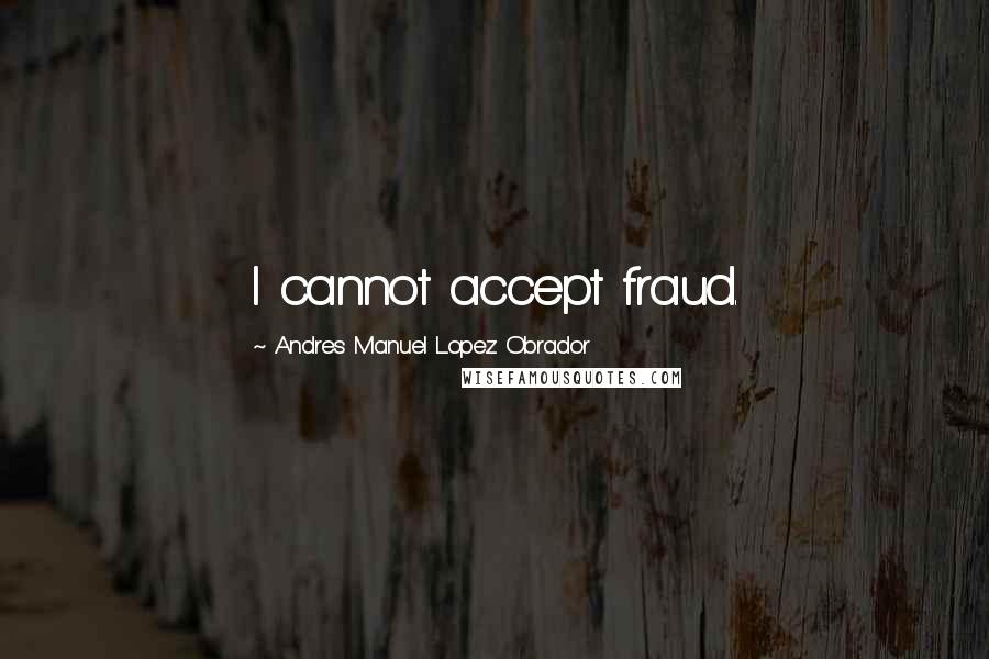 Andres Manuel Lopez Obrador Quotes: I cannot accept fraud.