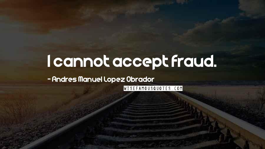 Andres Manuel Lopez Obrador Quotes: I cannot accept fraud.