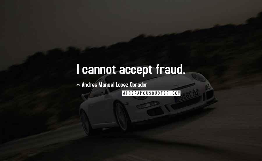 Andres Manuel Lopez Obrador Quotes: I cannot accept fraud.