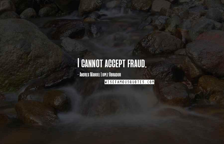 Andres Manuel Lopez Obrador Quotes: I cannot accept fraud.