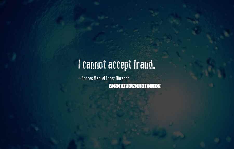 Andres Manuel Lopez Obrador Quotes: I cannot accept fraud.