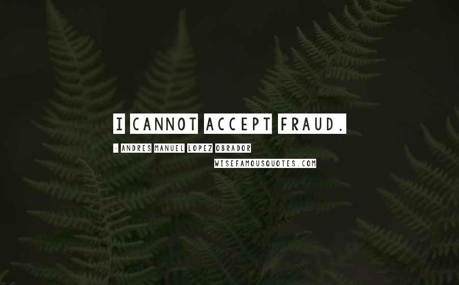 Andres Manuel Lopez Obrador Quotes: I cannot accept fraud.